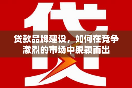 湖里贷款品牌建设，如何在竞争激烈的市场中脱颖而出