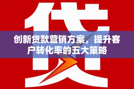 湖里创新贷款营销方案，提升客户转化率的五大策略